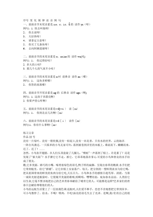 za>六、前面音节的末尾音素是-I[-i > 读作[ra>例句:1.你有什么事啊![ra>练习文章作品22号没有一片绿叶,没有一缕炊烟,没有一粒泥土,没有一丝花香,只有水的世界,云的海洋。
一阵台风袭过,一只孤单的小鸟无家可归,落到被卷到洋里的木板上,乘流而下,姗姗而来,近了,近了!……忽然,小鸟张开翅膀,在人们头顶盘旋了几圈儿,“噗啦”一声落到了船上。
许是累了还是发现了“新大陆”水手撵它它不走,抓它,它乖乖地落在掌心。
可爱的小鸟和善良的水手结成了朋友。
瞧,它多美丽,娇巧的小嘴,啄理着绿色的羽毛,鸭子样的扁脚,呈现出春草的鹅黄。
水手们把它带到舱里,给它“搭铺”,让它在船上安家落户,每天,把分到的一塑料筒淡水匀给它喝,把从祖国带来的鲜美的鱼肉分给它吃,天长日久,小鸟和水手的感情日趋笃厚。
清晨,当第一束阳光射进舷窗时,它便敞开美丽的歌喉,唱啊唱,嘤嘤有韵,宛如春水淙淙。
人类给它以生命,它毫不悭吝地把自己的艺术青春奉献给了哺育它的人。
可能都是这样艺术家们的青春只会献给尊敬他们的人。
小鸟给远航生活蒙上了一层浪漫色调。
返航时,人们爱不释手,恋恋不舍地想把它带到异乡。
可小鸟憔悴了,给水,不喝!喂肉,不吃!油亮的羽毛失去了光泽。
是啊,我妈妈呀,我不要这颗心了!2. 这是你的成果呀!3. 你是多么负责呀!4. 桂林山水真神奇呀!5. 这话多亲切呀!6. 你能不能去呀!二、前面音节的末尾音素是的读作wa(哇)1.别太粗鲁哇!2.别太急躁哇!3.你手真巧哇!三、前面音节的末尾音素是n时前鼻音读作na(哪)1.这人的一生多悲惨哪!2.多茂密的森林哪!四、前面音节开尾音素是ng的后鼻音读作nga(啊)1.遇到情况要及时反映啊!2.这篇文章真长啊!五、前面音节的末尾音素是-I[-i > 读[za>1.你真小资啊!2.多好的陶瓷啊!3.多美的蚕丝啊!六、前面音节的末尾音素是-I[-i > 读作[ra1.多好的同志啊!2.月饼真好吃啊!3.这房间太潮湿啊!。
“啊”的变调表
![“啊”的变调表